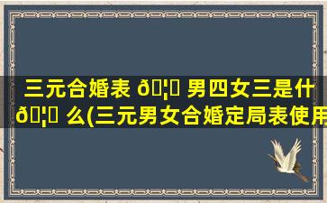 三元合婚表 🦁 男四女三是什 🦊 么(三元男女合婚定局表使用方法)